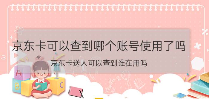 京东卡可以查到哪个账号使用了吗 京东卡送人可以查到谁在用吗？